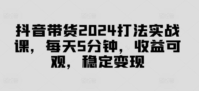 抖音带货2024打法实战课，每天5分钟，收益可观，稳定变现【揭秘】-副业猫