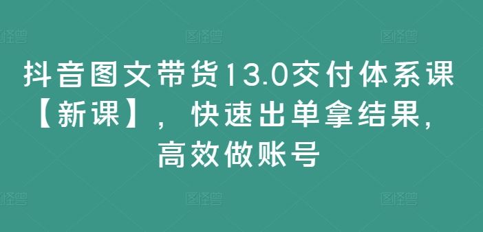 抖音图文带货13.0交付体系课【新课】，快速出单拿结果，高效做账号-副业猫