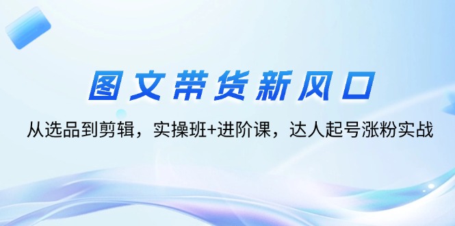 （12306期）图文带货新风口：从选品到剪辑，实操班+进阶课，达人起号涨粉实战-副业猫