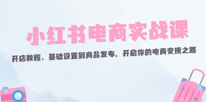 （12367期）小红书电商实战课：开店教程、基础设置到商品发布，开启你的电商变现之路-副业猫