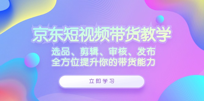 京东短视频带货教学：选品、剪辑、审核、发布，全方位提升你的带货能力-副业猫