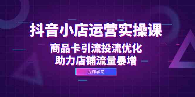 抖音小店运营实操课：商品卡引流投流优化，助力店铺流量暴增-副业猫