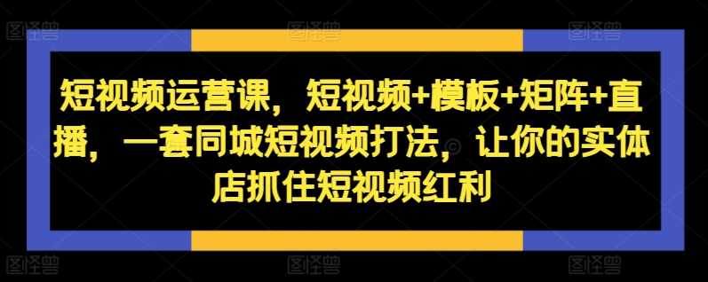 短视频运营课，短视频+模板+矩阵+直播，一套同城短视频打法，让你的实体店抓住短视频红利-副业猫