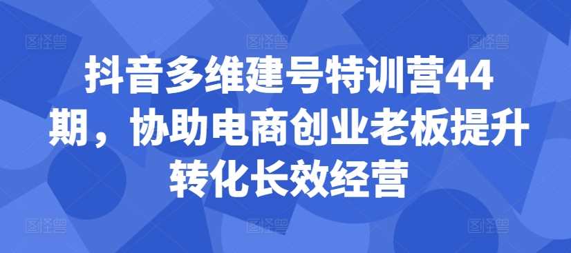 抖音多维建号特训营44期，协助电商创业老板提升转化长效经营-副业猫