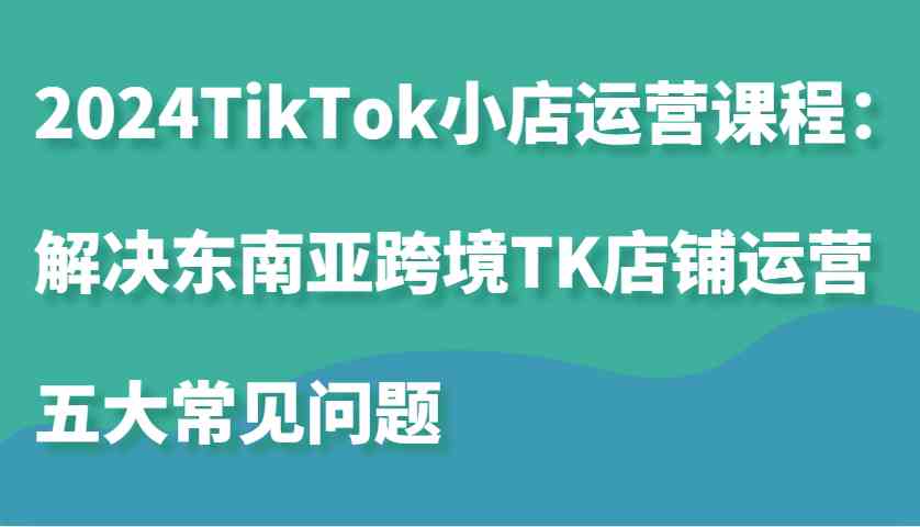 2024TikTok小店运营课程：解决东南亚跨境TK店铺运营五大常见问题-副业猫