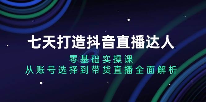 （13430期）七天打造抖音直播达人：零基础实操课，从账号选择到带货直播全面解析-副业猫