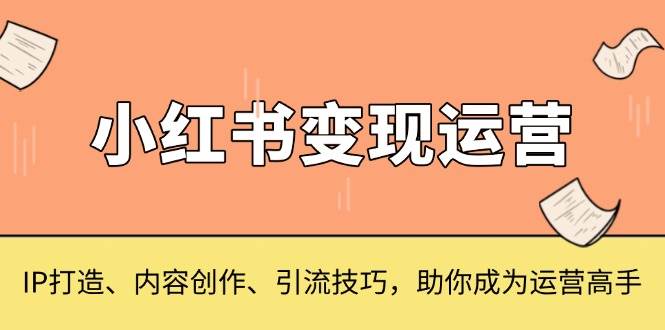 （13609期）小红书变现运营，IP打造、内容创作、引流技巧，助你成为运营高手-副业猫