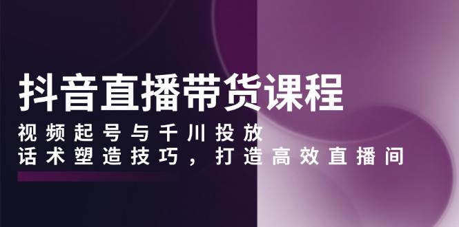 抖音直播带货课程，视频起号与千川投放，话术塑造技巧，打造高效直播间-副业猫